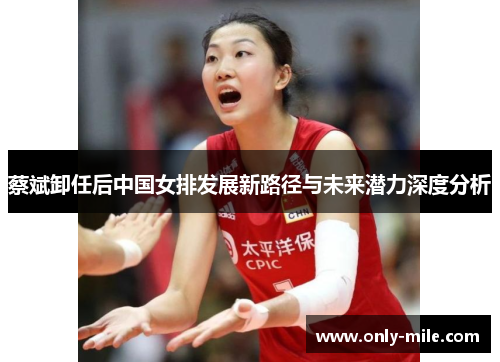 蔡斌卸任后中国女排发展新路径与未来潜力深度分析 蔡斌卸任后中国女排发展新路径与未来潜力深度分析