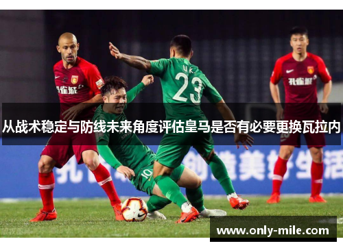 从战术稳定与防线未来角度评估皇马是否有必要更换瓦拉内 从战术稳定与防线未来角度评估皇马是否有必要更换瓦拉内