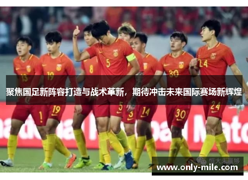 聚焦国足新阵容打造与战术革新,期待冲击未来国际赛场新辉煌 聚焦国足新阵容打造与战术革新,期待冲击未来国际赛场新辉煌