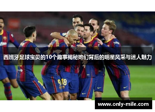 西班牙足球宝贝的10个趣事揭秘她们背后的明星风采与迷人魅力 西班牙足球宝贝的10个趣事揭秘她们背后的明星风采与迷人魅力