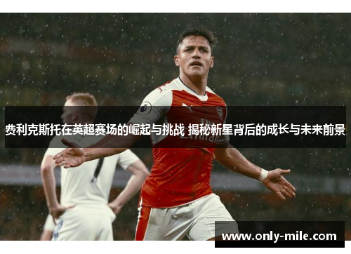 费利克斯托在英超赛场的崛起与挑战 揭秘新星背后的成长与未来前景