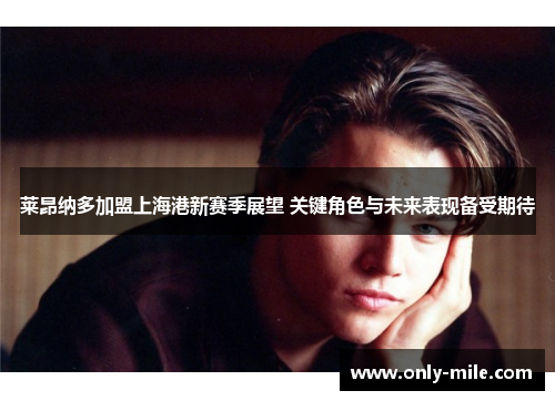 莱昂纳多加盟上海港新赛季展望 关键角色与未来表现备受期待