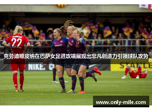 克劳迪娅皮纳在巴萨女足进攻端展现出非凡创造力引领球队攻势