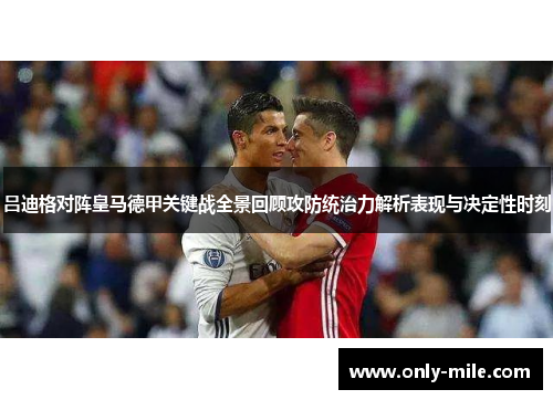 吕迪格对阵皇马德甲关键战全景回顾攻防统治力解析表现与决定性时刻