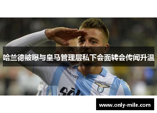 哈兰德被曝与皇马管理层私下会面转会传闻升温